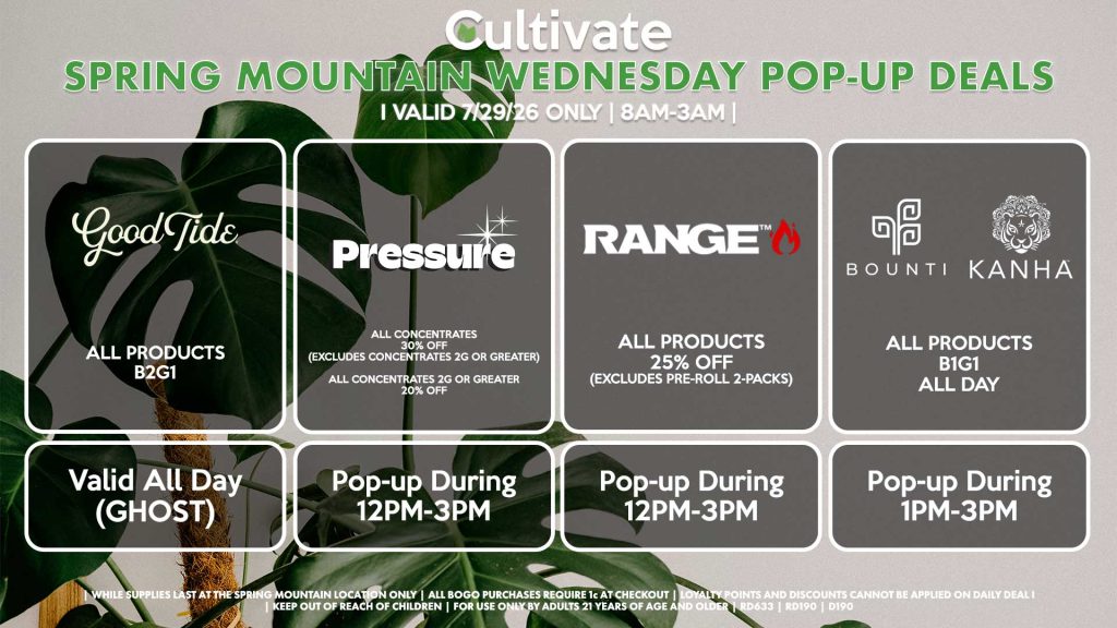 GOOD TIDE (SM)
Hash Rosin Gummies 3 for $42.24 ($50 OTD)
Valid ALL DAY (GHOST)
PRESSURE (SM)
All Concentrates for 30% OFF (Excludes Concentrates 2g Or Greater)
All Concentrates 2g Or Greater for 20% OFF
Pop-up During 12PM-3PM
RANGE (SM)
All Products for 25% Off (Excludes Pre-Roll 2-Packs)
Pop-up During 12PM-3PM
BOUNTI/KANHA (SM)
All Products B1G1 ALL DAY
Pop-up During 4PM-6PM