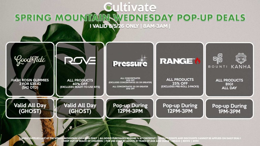 GOOD TIDE (SM) Hash Rosin Gummies 2 for $35.42 ($42 OTD) Valid ALL DAY (GHOST) ROVE (SM) All Products for 40% Off (Excludes Ready-To-Use Kits) Pop-Up During 11AM-2PM PRESSURE (SM) All Concentrates for 30% OFF (Excludes Concentrates 2g Or Greater) All Concentrates 2g Or Greater for 20% OFF Pop-up During 12PM-3PM RANGE (SM) All Products for 25% Off (Excludes Pre-Roll 2-Packs) Pop-up During 12PM-3PM BOUNTI/KANHA (SM) All Products B1G1 ALL DAY Pop-up During 4PM-6PM
