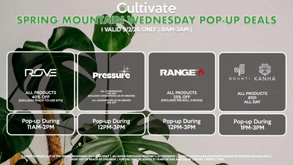 ROVE (SM)
40% Off All Products (Excludes Ready-To-Use Kits)
Pop-up During 11AM-2PM
PRESSURE (SM)
All Concentrates for 30% OFF (Excludes Concentrates 2g Or Greater)
All Concentrates 2g Or Greater for 20% OFF
Pop-up During 12PM-3PM
RANGE (SM)
All Products for 25% Off (Excludes Pre-Roll 2-Packs)
Pop-up During 12PM-3PM
BOUNTI/KANHA (SM)
All Products B1G1 ALL DAY
Pop-up During 4PM-6PM