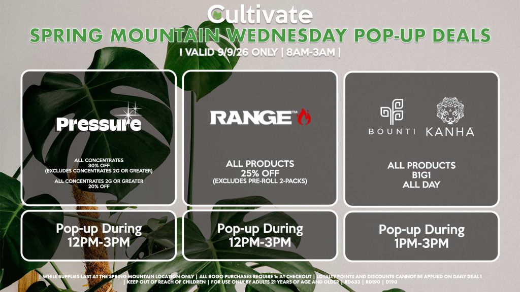 
PRESSURE (SM)
All Concentrates for 30% OFF (Excludes Concentrates 2g Or Greater)
All Concentrates 2g Or Greater for 20% OFF
Pop-up During 12PM-3PM

RANGE (SM)
All Products for 25% Off (Excludes Pre-Roll 2-Packs)
Pop-up During 12PM-3PM

BOUNTI/KANHA (SM)
All Products B1G1 ALL DAY
Pop-up During 4PM-6PM
