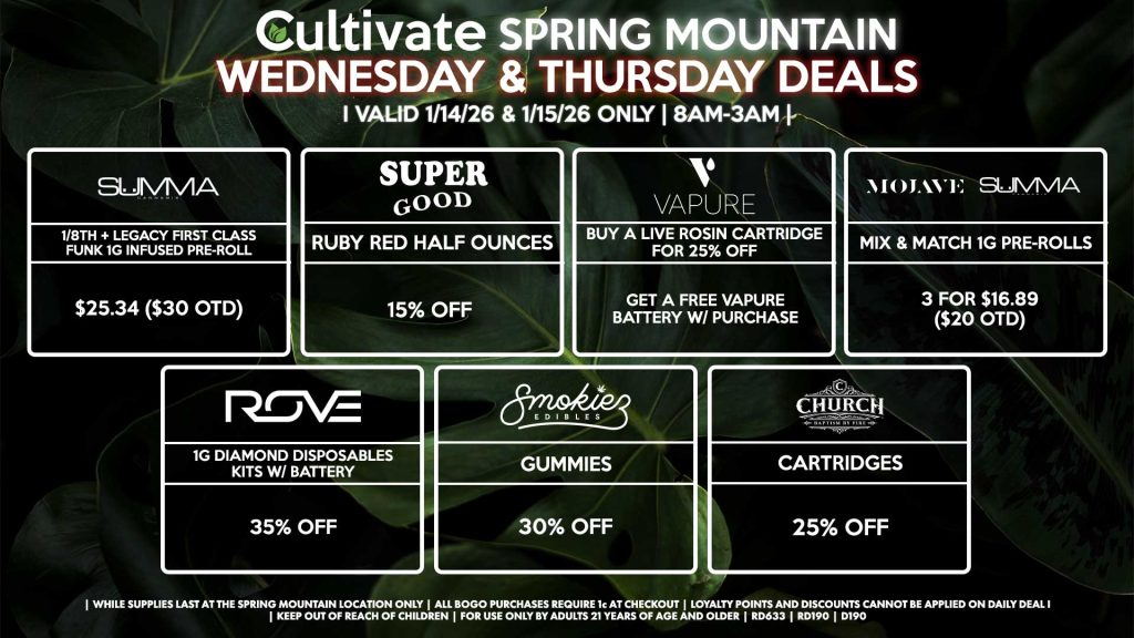 Cultivate Las Vegas SPRING MOUNTAIN Dispensary Daily Deals! Valid WEDNESDAY & THURSDAY 1/14-1/15 Only | 8AM-3AM | While Supplies Last!
SUMMA
- 1/8th + Legacy First Class Funk 1g Infused Pre-Roll for $25.34 ($30 OTD)
SUPER GOOD
- Ruby Red Half Ounces for 15% Off
VAPURE
- Buy a Live Rosin Cartridge for 25% Off, Get a Free Vapure Battery w/ Purchase
MOJAVE/SUMMA
- Mix & Match 1g Pre-Rolls 3 for $16.89 ($20 OTD)
ROVE
- 1g Diamond Disposables Kits w/ Battery for 20% Off
SMOKIEZ
- Gummies for 30% Off
CHURCH
- Cartridges for 25% Off

| Valid Wednesday (1/14/26) and Thursday (1/15/26) at the Spring Mountain Location only, while supplies last | All BOGO purchases require 1¢ at checkout. | All deals include tax | Keep out of reach of children. For use only by adults 21 years of age and older. |  Open 8AM to 3AM | Visit cultivatelv.com for more information |
