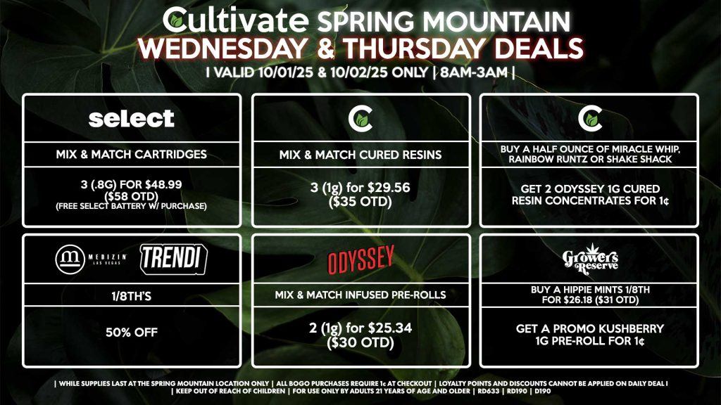 Cultivate Las Vegas SPRING MOUNTAIN Dispensary Daily Deals! Valid WEDNESDAY & THURSDAY 10/01-10/02 Only | 8AM-3AM | While Supplies Last! ODYSSEY - Mix & Match Infused Pre-Rolls 2 (1g) for $25.34 ($30 OTD) GROWERS RESERVE - Buy an Hippie Mints 1/8th for $26.18 ($31 OTD), Get a Promo Kushberry 1g Pre-Roll for 1¢ CULTIVATE - Mix & Match 1g Cured Resins 3 for $29.56 ($35 OTD) - Buy a Half Ounce of Miracle Whip, Rainbow Runtz or Shake Shack, Get 2 Odyssey 1g Cured Resin Concentrate for 1¢ SELECT - Mix & Match Cartridges 3 (.8g) for $48.99 ($58 OTD) (Free Select Battery w/ Purchase) MEDIZIN/TRENDI - 1/8th’s for 50% Off | Valid Wednesday (10/01/25) and Thursday (10/02/25) at the Spring Mountain Location only, while supplies last | All BOGO purchases require 1¢ at checkout. | All deals include tax | Keep out of reach of children. For use only by adults 21 years of age and older. | Open 8AM to 3AM | Visit cultivatelv.com for more information |