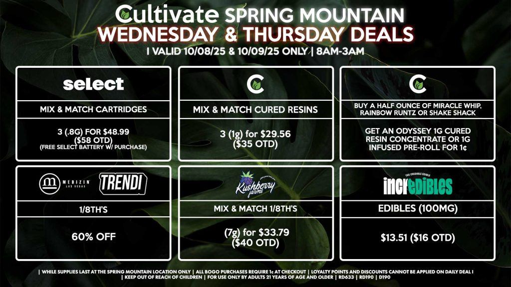 Cultivate Las Vegas SPRING MOUNTAIN Dispensary Daily Deals! Valid WEDNESDAY & THURSDAY 10/08-10/09 Only | 8AM-3AM | While Supplies Last! CULTIVATE - Mix & Match 1g Cured Resins 3 for $29.56 ($35 OTD) - Buy a Half Ounce of Miracle Whip, Rainbow Runtz or Shake Shack, Get an Odyssey 1g Cured Resin Concentrate or 1g Infused Pre-Roll for 1¢ SELECT - Mix & Match Cartridges 3 (.8g) for $48.99 ($58 OTD) (Free Select Battery w/ Purchase) MEDIZIN/TRENDI - 1/8th’s for 60% Off KUSHBERRY FARMS - Mix & Match 1/8th’s (7g) for $33.79 ($40 OTD) INCREDIBLES - Edibles (100mg) for $13.51 ($16 OTD) | Valid Wednesday (10/08/25) and Thursday (10/09/25) at the Spring Mountain Location only, while supplies last | All BOGO purchases require 1¢ at checkout. | All deals include tax | Keep out of reach of children. For use only by adults 21 years of age and older. | Open 8AM to 3AM | Visit cultivatelv.com for more information |