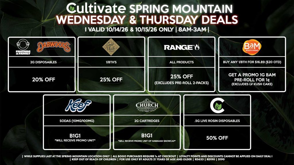 Cultivate Las Vegas SPRING MOUNTAIN Dispensary Daily Deals! Valid WEDNESDAY & THURSDAY 10/14-10/15 Only | 8AM-3AM | While Supplies Last!
FRIENDS & FAMILY/DABWOODS
- 2g Disposables for 20% Off
GOLD LEAF
- 1/8th’s for 25% Off
RANGE
- All Products for 25% Off (Excludes Pre-Roll 2-Packs)
CHURCH
- 2g Cartridges B1G1 *Will Receive Promo Unit Of Hawaiian Snowcap*
CULTIVATE
-.5g Live Rosin Disposables for 50% Off
BAM
- Buy Any 1/8th for $16.89 ($20 OTD), Get a Promo 1g BaM Pre-Roll for 1¢ (Excludes LV Kush Cake)
KEEF
- Sodas (10mg/100mg) B1G1

| Valid Wednesday (10/14/26) and Thursday (10/15/26) at the Spring Mountain Location only, while supplies last | All BOGO purchases require 1¢ at checkout. | All deals include tax | Keep out of reach of children. For use only by adults 21 years of age and older. |  Open 8AM to 3AM | Visit cultivatelv.com for more information |
