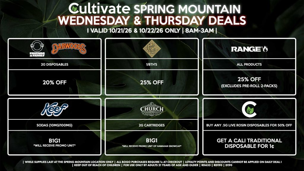 Cultivate Las Vegas SPRING MOUNTAIN Dispensary Daily Deals! Valid WEDNESDAY & THURSDAY 10/21-10/22 Only | 8AM-3AM | While Supplies Last!
FRIENDS & FAMILY/DABWOODS
- 2g Disposables for 20% Off
GOLD LEAF
- 1/8th’s for 25% Off
RANGE
- All Products for 25% Off (Excludes Pre-Roll 2-Packs)
CHURCH
- 2g Cartridges B1G1 *Will Receive Promo Unit Of Hawaiian Snowcap*
CULTIVATE
- Buy Any .5g Live Rosin Disposables for 50% Off, Get a Cali Traditional Disposable for 1¢
KEEF
- Sodas (10mg/100mg) B1G1 *Will Receive Promo Unit*

| Valid Wednesday (10/21/26) and Thursday (10/22/26) at the Spring Mountain Location only, while supplies last | All BOGO purchases require 1¢ at checkout. | All deals include tax | Keep out of reach of children. For use only by adults 21 years of age and older. |  Open 8AM to 3AM | Visit cultivatelv.com for more information |
