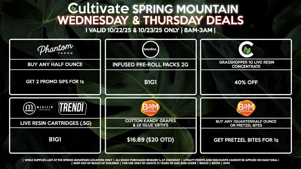 Cultivate Las Vegas SPRING MOUNTAIN Dispensary Daily Deals! Valid WEDNESDAY & THURSDAY 10/22-10/23 Only | 8AM-3AM | While Supplies Last! PHANTOM FARMS - Buy Any Half Ounce, Get 2 Promo Sips for 1¢ BAM - Buy Any Quarter/Half Ounce or Pretzel Bites, Get Pretzel Bites for 1¢ - Cotton Kandy Grapes & LV Glue 1/8th’s for $16.89 ($20 OTD) CULTIVATE - Grasshopper 1g Live Resin Concentrate for 40% Off MEDIZIN/TRENDI - Live Resin Cartridges (.5g) B1G1 BASELINE - Infused Pre-Roll Packs 2g B1G1 | Valid Wednesday (10/22/25) and Thursday (10/23/25) at the Spring Mountain Location only, while supplies last | All BOGO purchases require 1¢ at checkout. | All deals include tax | Keep out of reach of children. For use only by adults 21 years of age and older. | Open 8AM to 3AM | Visit cultivatelv.com for more information |