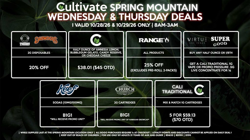 Cultivate Las Vegas SPRING MOUNTAIN Dispensary Daily Deals! Valid WEDNESDAY & THURSDAY 10/28-10/29 Only | 8AM-3AM | While Supplies Last!
FRIENDS & FAMILY/DABWOODS
- 2g Disposables for 20% Off
VIRTUE/SUPER GOOD
- Buy Any Half Ounce or 1/8th, Get a Cali Traditional 1g Vape or Promo Pressure .5g Live Concentrate for 1¢
RANGE
- All Products for 25% Off (Excludes Pre-Roll 2-Packs)
CHURCH
- 2g Cartridges B1G1 *Will Receive Promo Unit Of Hawaiian Snowcap*
CULTIVATE
- Half Ounce of Amnesia Lemon, Bubblegum Gelato, Candy Reserve, or Cheddar Cheeze for $38.01 ($45 OTD)
KEEF
- Sodas (10mg/100mg) B1G1 *Will Receive Promo Unit*
CALI TRADITIONAL/CULTIVATE
- Mix & Match 1g Cartridges 5 for $59.13 ($70 OTD)

| Valid Wednesday (10/28/26) and Thursday (10/29/26) at the Spring Mountain Location only, while supplies last | All BOGO purchases require 1¢ at checkout. | All deals include tax | Keep out of reach of children. For use only by adults 21 years of age and older. |  Open 8AM to 3AM | Visit cultivatelv.com for more information |
