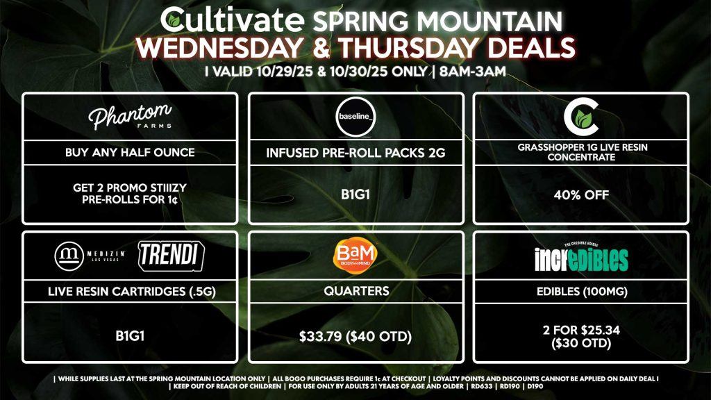 Cultivate Las Vegas SPRING MOUNTAIN Dispensary Daily Deals! Valid WEDNESDAY & THURSDAY 10/29-10/30 Only | 8AM-3AM | While Supplies Last! PHANTOM FARMS - Buy Any Half Ounce, Get 2 Promo Stiiizy Pre-Rolls for 1¢ BAM - Quarters for $33.79 ($40 OTD) CULTIVATE - Grasshopper 1g Live Resin Concentrate for 40% Off MEDIZIN/TRENDI - Live Resin Cartridges (.5g) B1G1 BASELINE - Infused Pre-Roll Packs 2g for 40% Off INCREDIBLES - Edibles (100mg) 2 for $25.34 ($30 OTD) | Valid Wednesday (10/29/25) and Thursday (10/30/25) at the Spring Mountain Location only, while supplies last | All BOGO purchases require 1¢ at checkout. | All deals include tax | Keep out of reach of children. For use only by adults 21 years of age and older. | Open 8AM to 3AM | Visit cultivatelv.com for more information |