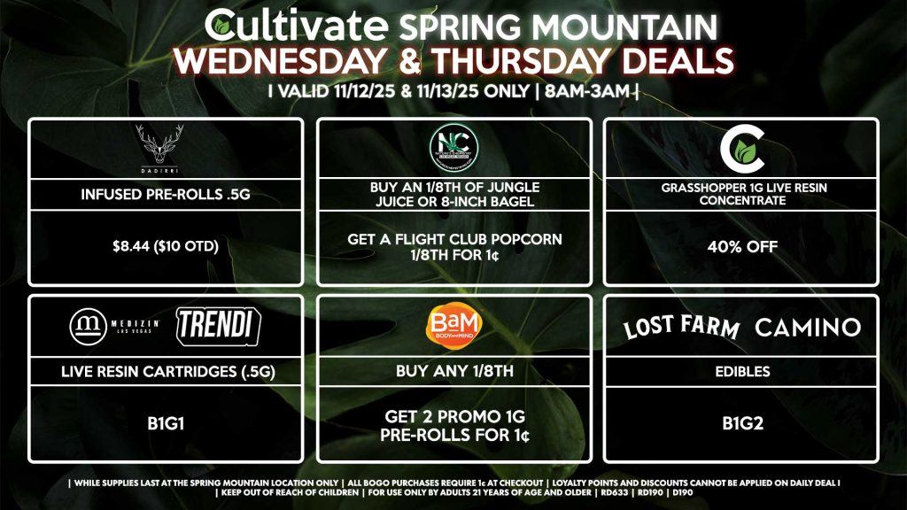 Cultivate Las Vegas SPRING MOUNTAIN Dispensary Daily Deals! Valid WEDNESDAY & THURSDAY 11/12-11/13 Only | 8AM-3AM | While Supplies Last! BAM - Buy Any 1/8th, Get 2 Promo 1g Pre-Rolls for 1¢ CULTIVATE - Grasshopper 1g Live Resin Concentrate for 40% Off MEDIZIN/TRENDI - Live Resin Cartridges (.5g) B1G1 CAMINO/LOST FARMS - Edibles B1G2 DADIRRI - Infused Pre-Rolls .5g for $8.44 ($10 OTD) NATURE’S CHEMISTRY - Buy an 1/8th of Jungle Juice or 8-Inch Bagel, Get a Flight Club Popcorn 1/8th for 1¢ | Valid Wednesday (11/12/25) and Thursday (11/13/26) at the Spring Mountain Location only, while supplies last | All BOGO purchases require 1¢ at checkout. | All deals include tax | Keep out of reach of children. For use only by adults 21 years of age and older. | Open 8AM to 3AM | Visit cultivatelv.com for more information |