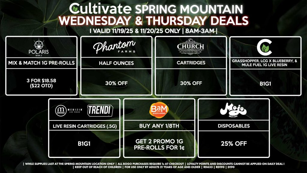 Cultivate Las Vegas SPRING MOUNTAIN Dispensary Daily Deals! Valid WEDNESDAY & THURSDAY 11/19-11/20 Only | 8AM-3AM | While Supplies Last! BAM - Buy Any 1/8th, Get 2 Promo 1g Pre-Rolls for 1¢ CULTIVATE - Grasshopper, LCG x Blueberry, & Mule Fuel 1g Live Resin Concentrates B1G1 MEDIZIN/TRENDI - Live Resin Cartridges (.5g) B1G1 PHANTOM FARMS - Half Ounces for 30% Off MOJO - Disposables for 25% Off POLARIS - Mix & Match 1g Pre-Rolls 3 for $18.58 ($22 OTD) CHURCH - Cartridges for 30% Off | Valid Wednesday (11/19/25) and Thursday (11/20/26) at the Spring Mountain Location only, while supplies last | All BOGO purchases require 1¢ at checkout. | All deals include tax | Keep out of reach of children. For use only by adults 21 years of age and older. | Open 8AM to 3AM | Visit cultivatelv.com for more information | 