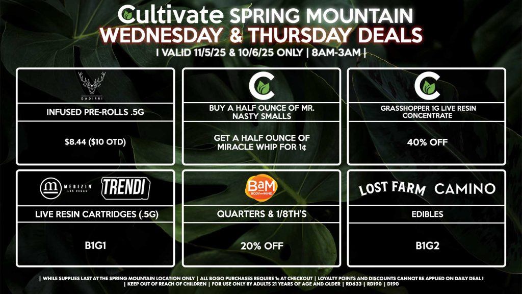 Cultivate Las Vegas SPRING MOUNTAIN Dispensary Daily Deals! Valid WEDNESDAY & THURSDAY 11/5-11/6 Only | 8AM-3AM | While Supplies Last!
BAM
- Quarters & 1/8th’s for 20% OFF
CULTIVATE
- Grasshopper 1g Live Resin Concentrate for 40% Off
- Buy a Half Ounce of Mr. Nasty Smalls, Get a Half Ounce of Miracle Whip for 1¢
MEDIZIN/TRENDI
- Live Resin Cartridges (.5g) B1G1
CAMINO/LOST FARMS
- Edibles B1G2
DADIRRI
- Infused Pre-Rolls .5g for $8.44 ($10 OTD)

| Valid Wednesday (11/5/25) and Thursday (11/6/26) at the Spring Mountain Location only, while supplies last | All BOGO purchases require 1¢ at checkout. | All deals include tax | Keep out of reach of children. For use only by adults 21 years of age and older. |  Open 8AM to 3AM | Visit cultivatelv.com for more information |
