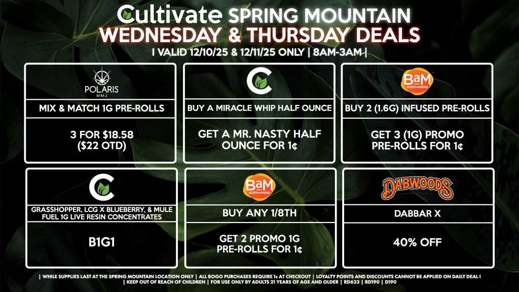 Cultivate Las Vegas SPRING MOUNTAIN Dispensary Daily Deals! Valid WEDNESDAY & THURSDAY 12/10-12/11 Only | 8AM-3AM | While Supplies Last! BAM - Buy Any 1/8th, Get 2 Promo 1g Pre-Rolls for 1¢ - Buy 2 (1.6g) Infused Pre-Rolls, Get 3 (1g) Promo Pre-Rolls for 1¢ CULTIVATE - Grasshopper, LCG x Blueberry, & Mule Fuel 1g Live Resin Concentrates for B1G1 - Buy a Miracle Whip Half Ounce, Get a Mr. Nasty Half Ounce for 1¢ POLARIS - Mix & Match 1g Pre-Rolls 3 for $18.58 ($22 OTD) DABWOOD - Dabbar X for 40% Off | Valid Wednesday (12/10/25) and Thursday (12/11/26) at the Spring Mountain Location only, while supplies last | All BOGO purchases require 1¢ at checkout. | All deals include tax | Keep out of reach of children. For use only by adults 21 years of age and older. | Open 8AM to 3AM | Visit cultivatelv.com for more information |