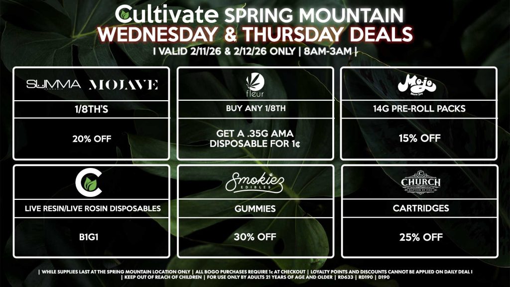 WEDNESDAY & THURSDAY
Cultivate Las Vegas SPRING MOUNTAIN Dispensary Daily Deals! Valid WEDNESDAY & THURSDAY 2/11-2/12 Only | 8AM-3AM | While Supplies Last!
SUMMA/MOJAVE
- 1/8th for 20% Off
FLEUR
- Buy Any 1/8th, Get a .35g AMA Disposable for 1¢
SMOKIEZ
- Gummies for 30% Off
CHURCH
- Cartridges for 25% Off
MOJO
- 14g Pre-Roll Packs for 15% Off
CULTIVATE
- Live Resin/Live Rosin Disposables for B1G1

| Valid Wednesday (2/11/26) and Thursday (2/12/26) at the Spring Mountain Location only, while supplies last | All BOGO purchases require 1¢ at checkout. | All deals include tax | Keep out of reach of children. For use only by adults 21 years of age and older. |  Open 8AM to 3AM | Visit cultivatelv.com for more information |
