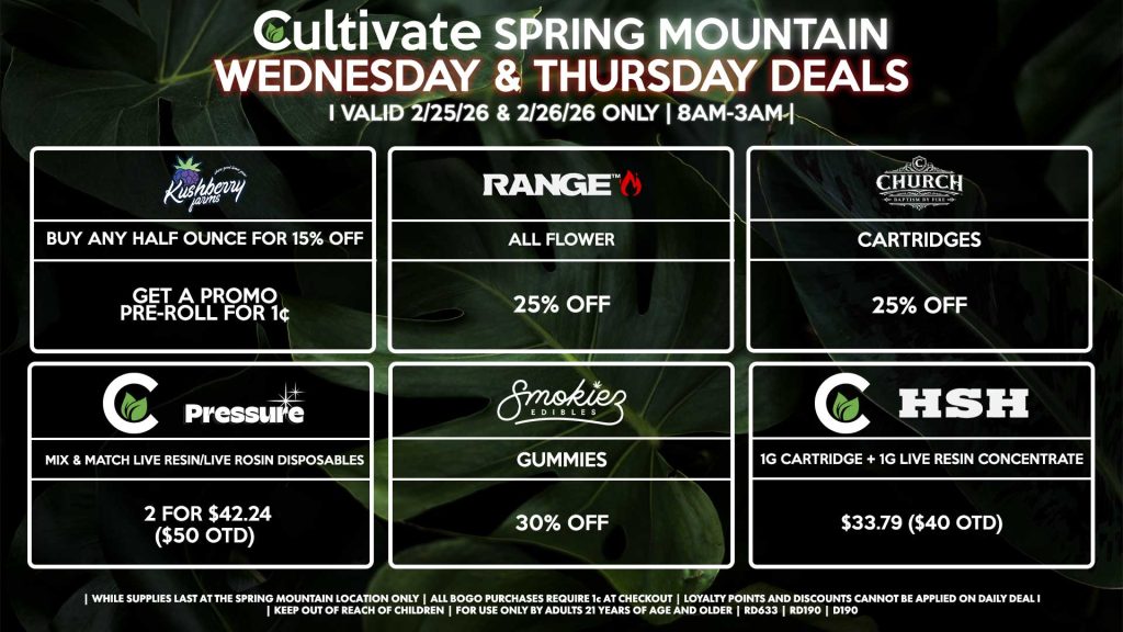 WEDNESDAY & THURSDAY Cultivate Las Vegas SPRING MOUNTAIN Dispensary Daily Deals! Valid WEDNESDAY & THURSDAY 2/25-2/26 Only | 8AM-3AM | While Supplies Last! KUSHBERRY FARMS - Buy Any Half Ounce for 15% Off, Get a Promo Pre-Roll for 1¢ RANGE - All Flower for 25% Off SMOKIEZ - Gummies for 30% Off CHURCH - Cartridges for 25% Off CULTIVATE/PRESSURE - Mix & Match Live Resin/Live Rosin Disposables 2 for $42.24 ($50 OTD) HSH/CULTIVATE - 1g Cartridge + 1g Live Resin Concentrate for $33.79 ($40 OTD) | Valid Wednesday (2/25/26) and Thursday (2/26/26) at the Spring Mountain Location only, while supplies last | All BOGO purchases require 1¢ at checkout. | All deals include tax | Keep out of reach of children. For use only by adults 21 years of age and older. | Open 8AM to 3AM | Visit cultivatelv.com for more information |