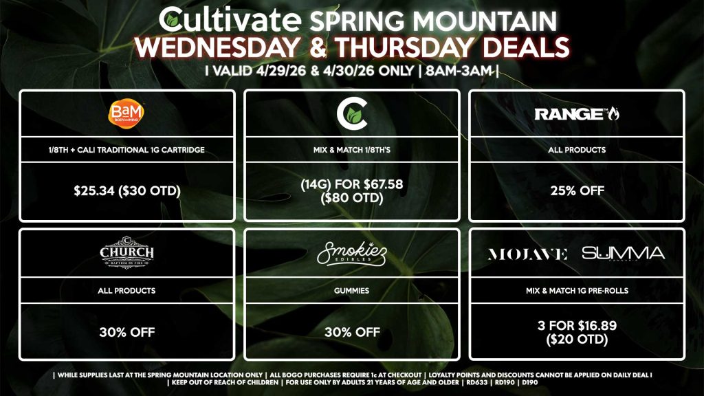 Cultivate Las Vegas SPRING MOUNTAIN Dispensary Daily Deals! Valid WEDNESDAY & THURSDAY 4/29-4/30 Only | 8AM-3AM | While Supplies Last!
BAM
- 1/8th + Cali Traditional 1g Cartridge for $25.34 ($30 OTD) 
CULTIVATE
- Mix & Match 1/8th’s (14g) for $67.58 ($80 OTD)
RANGE
- All Products for 25% Off
CHURCH
- All Products for 30% Off
SMOKIEZ
- All Products for 30% Off
MOJAVE/SUMMA
- Mix & Match 1g Pre-Rolls 3 for $16.89 ($20 OTD)

| Valid Wednesday (4/29/26) and Thursday (4/30/26) at the Spring Mountain Location only, while supplies last | All BOGO purchases require 1¢ at checkout. | All deals include tax | Keep out of reach of children. For use only by adults 21 years of age and older. |  Open 8AM to 3AM | Visit cultivatelv.com for more information |

