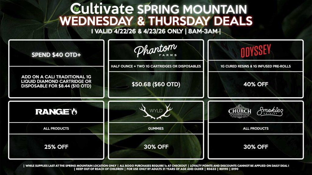 WEDNESDAY & THURSDAY Cultivate Las Vegas SPRING MOUNTAIN Dispensary Daily Deals! Valid WEDNESDAY & THURSDAY 4/22-4/23 Only | 8AM-3AM | While Supplies Last! PHANTOM FARMS - Half Ounce + Two 1g Cartridges or Disposables for $50.68 ($60 OTD) ODYSSEY - 1g Cured Resins & 1g Infused Pre-Rolls for 40% Off WYLD - Gummies for 40% Off RANGE - All Products for 25% Off CHURCH/SMOKIEZ - All Products for 30% Off SPEND $40 OTD+ - Add on a Cali Traditional 1g Liquid Diamond Cartridge or Disposable for $8.44 ($10 OTD) | Valid Wednesday (4/22/26) and Thursday (4/23/26) at the Spring Mountain Location only, while supplies last | All BOGO purchases require 1¢ at checkout. | All deals include tax | Keep out of reach of children. For use only by adults 21 years of age and older. | Open 8AM to 3AM | Visit cultivatelv.com for more information | 
