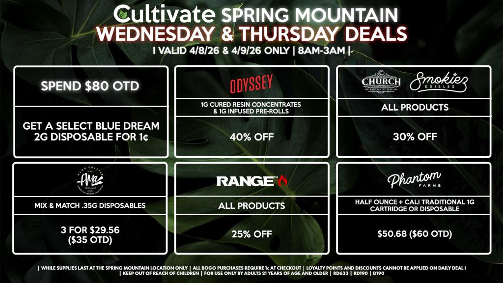 WEDNESDAY & THURSDAY Cultivate Las Vegas SPRING MOUNTAIN Dispensary Daily Deals! Valid WEDNESDAY & THURSDAY 4/8-4/9 Only | 8AM-3AM | While Supplies Last! PHANTOM FARMS - Half Ounce + Cali Traditional 1g Cartridge or Disposable for $50.68 ($60 OTD) AMA - Mix & Match .35g Disposables 3 for $29.56 ($35 OTD) SMOKIEZ/CHURCH - All Product for 30% Off ODYSSEY - 1g Cured Resin Concentrates & 1g Infused Pre-Rolls for 40% Off RANGE - All Products for 25% Off SPEND $80 OTD - Get a Select Blue Dream 2g Disposable for 1¢ | Valid Wednesday (4/8/26) and Thursday (4/9/26) at the Spring Mountain Location only, while supplies last | All BOGO purchases require 1¢ at checkout. | All deals include tax | Keep out of reach of children. For use only by adults 21 years of age and older. | Open 8AM to 3AM | Visit cultivatelv.com for more information |