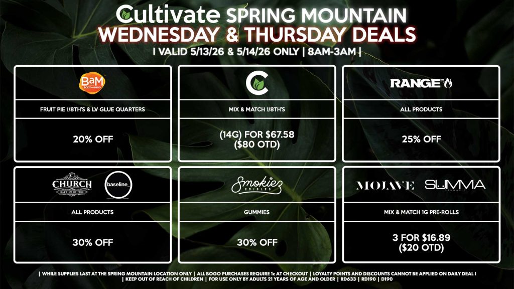 Cultivate Las Vegas SPRING MOUNTAIN Dispensary Daily Deals! Valid WEDNESDAY & THURSDAY 5/13-5/14 Only | 8AM-3AM | While Supplies Last!
BAM
- Fruit Pie 1/8th’s & LV Glue Quarters for 20% Off
CULTIVATE
- Mix & Match 1/8th’s (14g) for $67.58 ($80 OTD)
RANGE
- All Products for 25% Off
CHURCH/BASELINE
- All Products for 30% Off
SMOKIEZ
- All Products for 30% Off
MOJAVE/SUMMA
- Mix & Match 1g Pre-Rolls 3 for $16.89 ($20 OTD)

| Valid Wednesday (5/13/26) and Thursday (5/14/26) at the Spring Mountain Location only, while supplies last | All BOGO purchases require 1¢ at checkout. | All deals include tax | Keep out of reach of children. For use only by adults 21 years of age and older. |  Open 8AM to 3AM | Visit cultivatelv.com for more information |
