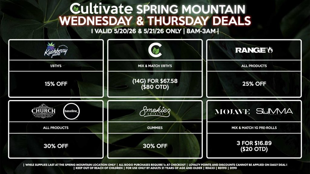 Cultivate Las Vegas SPRING MOUNTAIN Dispensary Daily Deals! Valid WEDNESDAY & THURSDAY 5/20-5/21 Only | 8AM-3AM | While Supplies Last!
KUSHBERRY FARMS
- 1/8th’s for 15% Off
CULTIVATE
- Mix & Match 1/8th’s (14g) for $67.58 ($80 OTD)
RANGE
- All Products for 25% Off
CHURCH/BASELINE
- All Products for 30% Off
SMOKIEZ
- All Products for 30% Off
MOJAVE/SUMMA
- Mix & Match 1g Pre-Rolls 3 for $16.89 ($20 OTD)
| Valid Wednesday (5/20/26) and Thursday (5/21/26) at the Spring Mountain Location only, while supplies last | All BOGO purchases require 1¢ at checkout. | All deals include tax | Keep out of reach of children. For use only by adults 21 years of age and older. | Open 8AM to 3AM | Visit cultivatelv.com for more information |