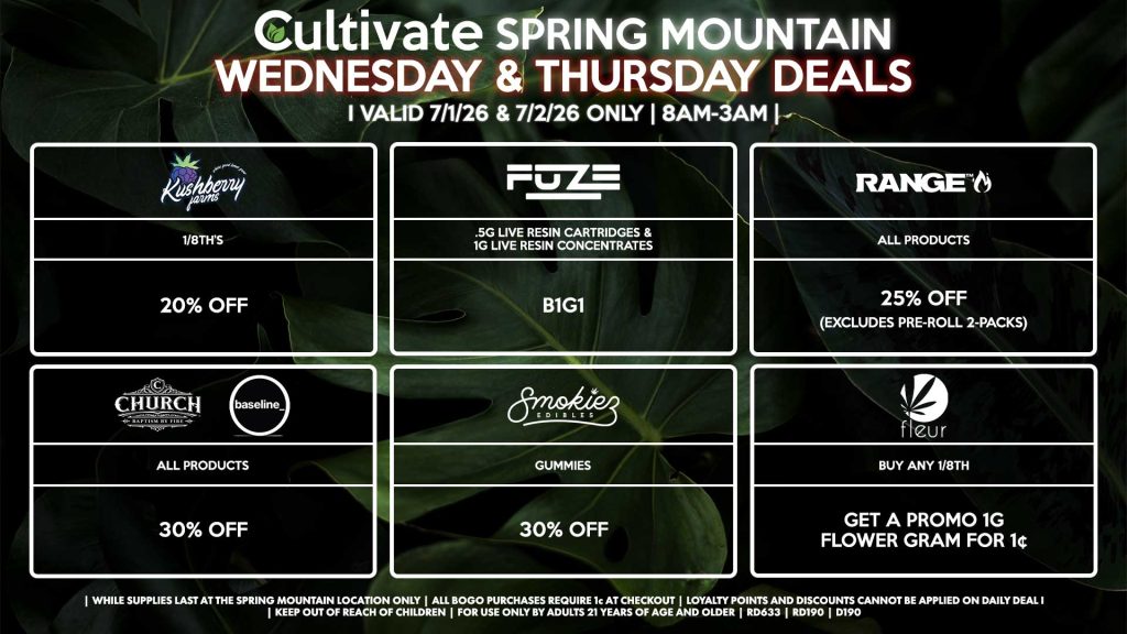 KUSHBERRY FARMS
- 1/8th’s for 20% Off
FUZE
- .5g Live Resin Cartridges & 1g Live Resin Concentrates B1G1
RANGE
- All Products for 25% Off (Excludes Pre-Roll 2-Packs)
CHURCH/BASELINE
- All Products for 30% Off
SMOKIEZ
- All Products for 30% Off
FLEUR
- Buy Any 1/8th, Get a Promo 1g Flower Gram for 1¢
| Valid Wednesday (7/1/26) and Thursday (7/2/26) at the Spring Mountain Location only, while supplies last | All BOGO purchases require 1¢ at checkout. | All deals include tax | Keep out of reach of children. For use only by adults 21 years of age and older. | Open 8AM to 3AM | Visit cultivatelv.com for more information |
