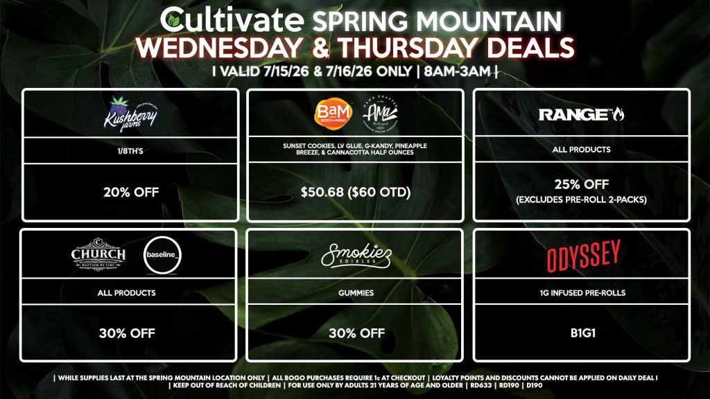 Cultivate Las Vegas SPRING MOUNTAIN Dispensary Daily Deals! Valid WEDNESDAY & THURSDAY 7/15-7/16 Only | 8AM-3AM | While Supplies Last! KUSHBERRY FARMS - 1/8th’s for 20% Off BAM/AMA - Sunset Cookies, LV Glue, G-Kandy, Pineapple Breeze, & Cannacotta Half Ounces for $50.68 ($60 OTD) ODYSSEY - 1g Infused Pre-Rolls B1G1 RANGE - All Products for 25% Off (Excludes Pre-Roll 2-Packs) CHURCH/BASELINE - All Products for 30% Off SMOKIEZ - All Products for 30% Off | Valid Wednesday (7/15/26) and Thursday (7/16/26) at the Spring Mountain Location only, while supplies last | All BOGO purchases require 1¢ at checkout. | All deals include tax | Keep out of reach of children. For use only by adults 21 years of age and older. | Open 8AM to 3AM | Visit cultivatelv.com for more information |