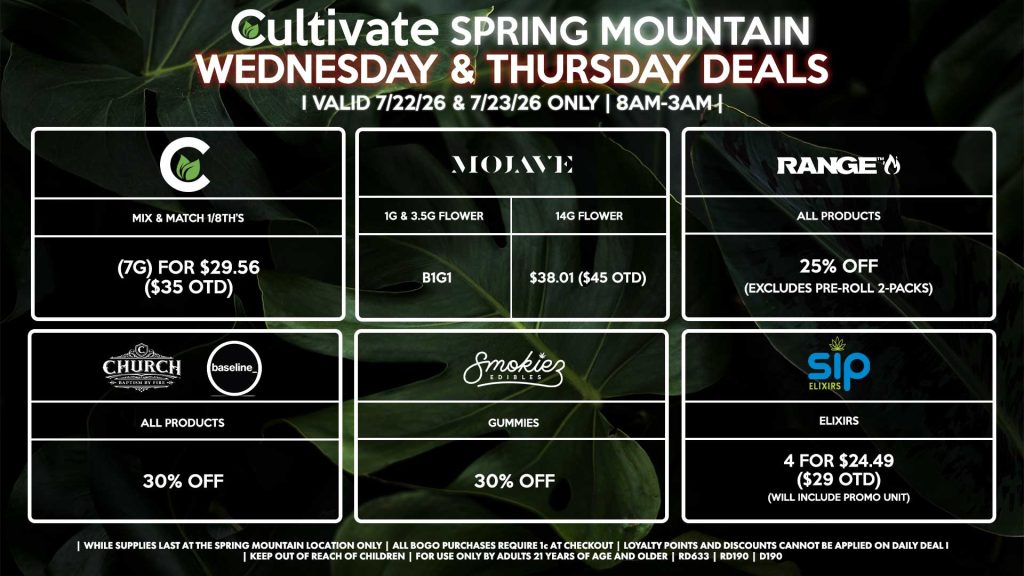 Cultivate Las Vegas SPRING MOUNTAIN Dispensary Daily Deals! Valid WEDNESDAY & THURSDAY 7/22-7/23 Only | 8AM-3AM | While Supplies Last!
CULTIVATE
- Mix & Match 1/8th’s (7g) for $29.56 ($35 OTD)
MOJAVE
- 1g & 3.5g Flower for B1G1
- 14g Flower for $38.01 ($45 OTD)
SIP
- Elixirs 4 for $24.49 ($29 OTD) (Will Include Promo Unit)
RANGE
- All Products for 25% Off (Excludes Pre-Roll 2-Packs)
CHURCH/BASELINE
- All Products for 30% Off
SMOKIEZ
- All Products for 30% Off

| Valid Wednesday (7/22/26) and Thursday (7/23/26) at the Spring Mountain Location only, while supplies last | All BOGO purchases require 1¢ at checkout. | All deals include tax | Keep out of reach of children. For use only by adults 21 years of age and older. |  Open 8AM to 3AM | Visit cultivatelv.com for more information |
