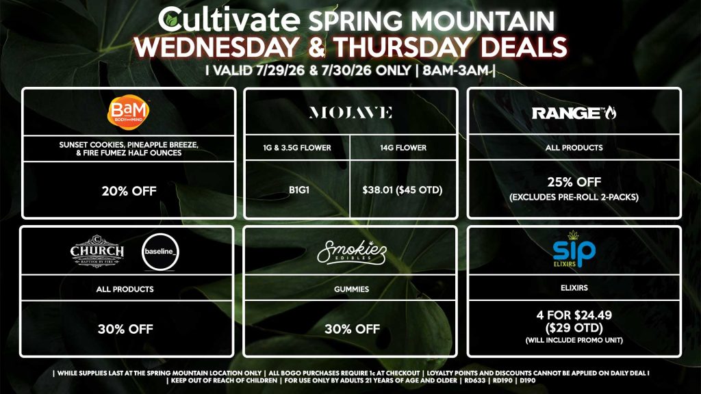 Cultivate Las Vegas SPRING MOUNTAIN Dispensary Daily Deals! Valid WEDNESDAY & THURSDAY 7/29-7/30 Only | 8AM-3AM | While Supplies Last!
BAM
- Sunset Cookies, Pineapple Breeze, & Fire Fumez Half Ounces for 20% Off
MOJAVE
- 1g & 3.5g Flower for B1G1
- 14g Flower for $38.01 ($45 OTD)
SIP
- Elixirs 4 for $24.49 ($29 OTD) (Will Include Promo Unit)
RANGE
- All Products for 25% Off (Excludes Pre-Roll 2-Packs)
CHURCH/BASELINE
- All Products for 30% Off
SMOKIEZ
- All Products for 30% Off

| Valid Wednesday (7/29/26) and Thursday (7/30/26) at the Spring Mountain Location only, while supplies last | All BOGO purchases require 1¢ at checkout. | All deals include tax | Keep out of reach of children. For use only by adults 21 years of age and older. |  Open 8AM to 3AM | Visit cultivatelv.com for more information |
