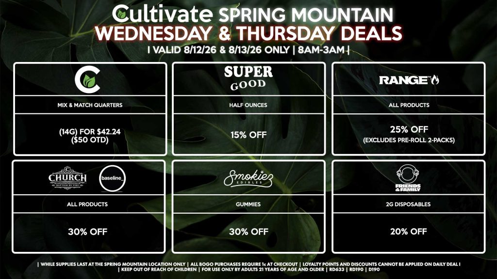Cultivate Las Vegas SPRING MOUNTAIN Dispensary Daily Deals! Valid WEDNESDAY & THURSDAY 8/12-8/13 Only | 8AM-3AM | While Supplies Last! SUPER GOOD - Half Ounces for 15% Off CULTIVATE - Mix & Match Quarters (14g) for $42.24 ($50 OTD) RANGE - All Products for 25% Off (Excludes Pre-Roll 2-Packs) CHURCH/BASELINE - All Products for 30% Off SMOKIEZ - All Products for 30% Off FRIENDS & FAMILY - 2g Disposables for 20% Off | Valid Wednesday (8/12/26) and Thursday (8/13/26) at the Spring Mountain Location only, while supplies last | All BOGO purchases require 1¢ at checkout. | All deals include tax | Keep out of reach of children. For use only by adults 21 years of age and older. | Open 8AM to 3AM | Visit cultivatelv.com for more information |