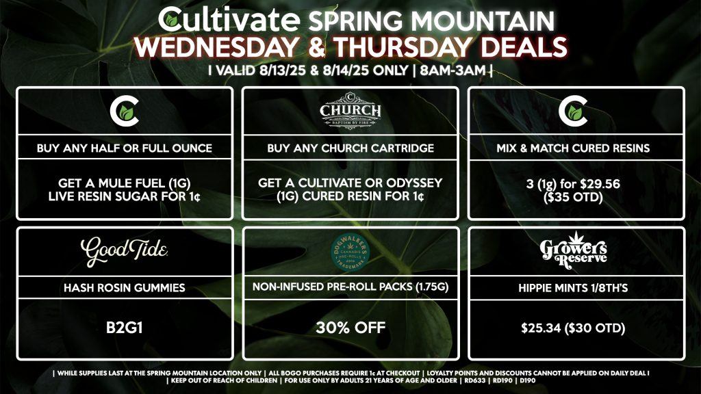 Cultivate Las Vegas Dispensary Daily Deals! Valid WEDNESDAY & THURSDAY 8/13-8/14 Only | 8AM-3AM | While Supplies Last!
CULTIVATE
- Buy Any Half or Full Ounce, Get a Mule Fuel (1g) Live Resin Sugar for 1¢
- Mix & Match 1g Cured Resins 3 for $29.56 ($35 OTD)
GOOD TIDE
- Hash Rosin Gummies B2G1
CHURCH
- Buy Any Church Cartridge, Get a Cultivate OR Odyssey (1g) Cured Resin for 1¢
RESERVE BY KUSHBERRY
- Hippie Mints 1/8th’s for $25.34 ($30 OTD)
DOGWALKERS
- Non-Infused Pre-Roll Packs (1.75g) 30% Off

| Valid Wednesday (8/13/25) and Thursday (8/14/25) at the Spring Mountain Location only, while supplies last | All BOGO purchases require 1¢ at checkout. | All deals include tax | Keep out of reach of children. For use only by adults 21 years of age and older. |  Open 8AM to 3AM | Visit cultivatelv.com for more information |
