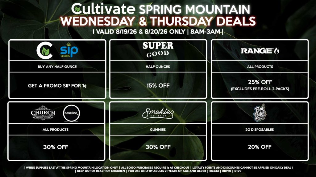 Cultivate Las Vegas SPRING MOUNTAIN Dispensary Daily Deals! Valid WEDNESDAY & THURSDAY 8/19-8/20 Only | 8AM-3AM | While Supplies Last! SUPER GOOD - Half Ounces for 15% Off CULTIVATE/SIP - Buy Any Half Ounce, Get a Promo Sip for 1¢ RANGE - All Products for 25% Off (Excludes Pre-Roll 2-Packs) CHURCH/BASELINE - All Products for 30% Off SMOKIEZ - All Products for 30% Off BAD BATCH - Disposables for 20% Off | Valid Wednesday (8/19/26) and Thursday (8/20/26) at the Spring Mountain Location only, while supplies last | All BOGO purchases require 1¢ at checkout. | All deals include tax | Keep out of reach of children. For use only by adults 21 years of age and older. | Open 8AM to 3AM | Visit cultivatelv.com for more information |