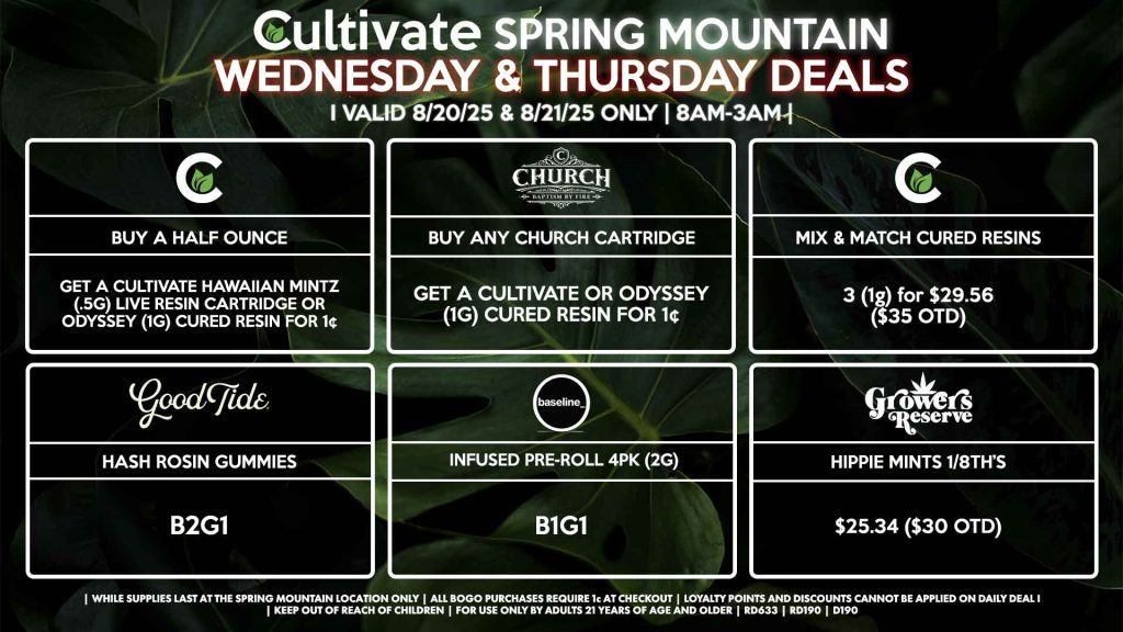 Cultivate Las Vegas Dispensary Daily Deals! Valid WEDNESDAY & THURSDAY 8/20-8/21 Only | 8AM-3AM | While Supplies Last! CULTIVATE - Buy a Half Ounce, Get a Cultivate Hawaiian Mintz (.5g) Live Resin Cartridge OR Odyssey (1g) Cured Resin for 1¢ - Mix & Match 1g Cured Resins 3 for $29.56 ($35 OTD) GOOD TIDE - Hash Rosin Gummies B2G1 CHURCH - Buy Any Church Cartridge, Get a Cultivate OR Odyssey 1g Cured Resin for 1¢ RESERVE BY KUSHBERRY - Hippie Mints 1/8th for $25.34 ($30 OTD) BASELINE - Infused Pre-Roll 4Pk (2g) B1G1 | Valid Wednesday (8/20/25) and Thursday (8/21/25) at the Spring Mountain Location only, while supplies last | All BOGO purchases require 1¢ at checkout. | All deals include tax | Keep out of reach of children. For use only by adults 21 years of age and older. | Open 8AM to 3AM | Visit cultivatelv.com for more information |