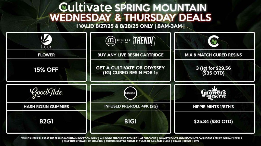 Cultivate Las Vegas Dispensary Daily Deals! Valid WEDNESDAY & THURSDAY 8/27-8/28 Only | 8AM-3AM | While Supplies Last! FLEUR - 15% Off Flower CULTIVATE - Mix & Match 1g Cured Resins 3 for $29.56 ($35 OTD) GOOD TIDE - Hash Rosin Gummies B2G1 MEDIZIN/TRENDI - Buy Any Live Resin Cartridge, Get a Cultivate or Odyssey (1g) Cured Resin for 1¢ RESERVE BY KUSHBERRY - Hippie Mints 1/8th for $25.34 ($30 OTD) BASELINE - Infused Pre-Roll 4Pk (2g) B1G1 | Valid Wednesday (8/27/25) and Thursday (8/28/25) at the Spring Mountain Location only, while supplies last | All BOGO purchases require 1¢ at checkout. | All deals include tax | Keep out of reach of children. For use only by adults 21 years of age and older. | Open 8AM to 3AM | Visit cultivatelv.com for more information | 