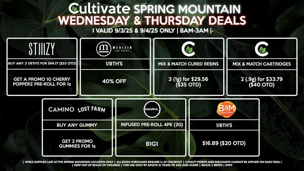 Cultivate Las Vegas Dispensary Daily Deals! Valid WEDNESDAY & THURSDAY 9/3-9/4 Only | 8AM-3AM | While Supplies Last! STIIIZY - Buy Any 3 1/8th’s for $44.77 ($53 OTD), Get a Promo 1g Cherry Popperz Pre-Roll for 1¢ BAM - 1/8th’s for $16.89 ($20 OTD) MEDIZIN - 1/8th’s for 40% Off BASELINE - Infused Pre-Rolls (2g) 4pk B1G1 CAMINO/LOST FARMS - Buy Any Gummy, Get 2 Promo Gummies for 1¢ CULTIVATE - Mix & Match 1g Cured Resins 3 for $29.56 ($35 OTD) - Mix & Match Cartridges 2 (.9g) for $33.79 ($40 OTD) BASELINE - Infused Pre-Roll 4Pk (2g) B1G1 | Valid Wednesday (9/4/25) and Thursday (9/4/25) at the Spring Mountain Location only, while supplies last | All BOGO purchases require 1¢ at checkout. | All deals include tax | Keep out of reach of children. For use only by adults 21 years of age and older. | Open 8AM to 3AM | Visit cultivatelv.com for more information |