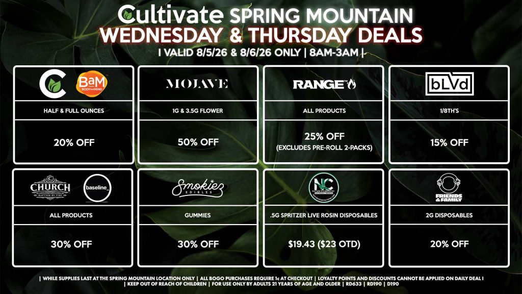 Cultivate Las Vegas SPRING MOUNTAIN Dispensary Daily Deals! Valid WEDNESDAY & THURSDAY 8/5-8/6 Only | 8AM-3AM | While Supplies Last! BLVD - 1/8th’s for 15% OFF CULTIVATE/BAM - Half & Full Ounces for 20% OFF MOJAVE - 1g & 3.5g Flower for 50% OFF RANGE - All Products for 25% Off (Excludes Pre-Roll 2-Packs) CHURCH/BASELINE - All Products for 30% Off SMOKIEZ - All Products for 30% Off FRIENDS & FAMILY - 2g Disposables for 20% Off NATURE’S CHEMISTRY - .5g Spritzer Live Rosin Disposables for $19.43 ($23 OTD) | Valid Wednesday (8/05/26) and Thursday (8/06/26) at the Spring Mountain Location only, while supplies last | All BOGO purchases require 1¢ at checkout. | All deals include tax | Keep out of reach of children. For use only by adults 21 years of age and older. | Open 8AM to 3AM | Visit cultivatelv.com for more information |