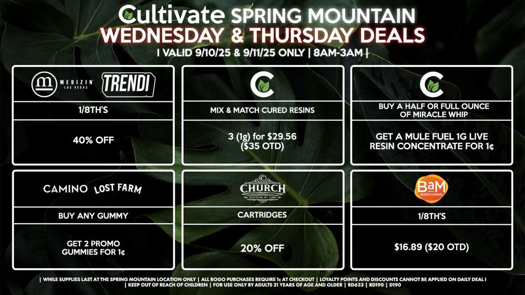 Cultivate Las Vegas Dispensary Daily Deals! Valid WEDNESDAY & THURSDAY 9/10-9/11 Only | 8AM-3AM | While Supplies Last! BAM - 1/8th’s for $16.89 ($20 OTD) MEDIZIN/TRENDI - 1/8th’s for 40% Off CHURCH - Cartridges for 20% Off CAMINO/LOST FARMS - Buy Any Gummy, Get 2 Promo Gummies for 1¢ CULTIVATE - Mix & Match 1g Cured Resins 3 for $29.56 ($35 OTD) - Buy a Half or Full Ounce of Miracle Whip, Get a Mule Fuel 1g Live Resin Concentrate for 1¢ | Valid Wednesday (9/10/25) and Thursday (9/11/25) at the Spring Mountain Location only, while supplies last | All BOGO purchases require 1¢ at checkout. | All deals include tax | Keep out of reach of children. For use only by adults 21 years of age and older. | Open 8AM to 3AM | Visit cultivatelv.com for more information |