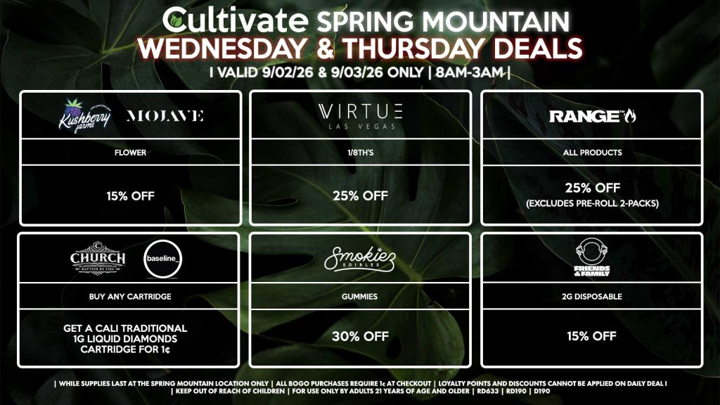 Cultivate Las Vegas SPRING MOUNTAIN Dispensary Daily Deals! Valid WEDNESDAY & THURSDAY 9/02-9/03 Only | 8AM-3AM | While Supplies Last!
KUSHBERRY FARMS/MOJAVE
- Flower for 15% Off
VIRTUE
- 1/8th’s for 25% Off
RANGE
- All Products for 25% Off (Excludes Pre-Roll 2-Packs)
CHURCH/BASELINE
- Buy Any Cartridge, Get a Cali Traditional 1g Liquid Diamonds Cartridge for 1¢
SMOKIEZ
- All Products for 30% Off
FRIENDS AND FAMILY
- 2g Disposable for 15% Off
| Valid Wednesday (9/02/26) and Thursday (9/03/26) at the Spring Mountain Location only, while supplies last | All BOGO purchases require 1¢ at checkout. | All deals include tax | Keep out of reach of children. For use only by adults 21 years of age and older. | Open 8AM to 3AM | Visit cultivatelv.com for more information |