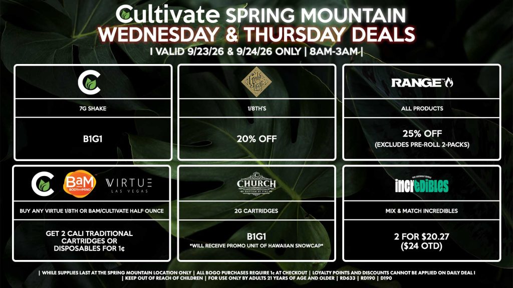 Cultivate Las Vegas SPRING MOUNTAIN Dispensary Daily Deals! Valid WEDNESDAY & THURSDAY 9/23-9/24 Only | 8AM-3AM | While Supplies Last!
CULTIVATE
- 7g Shake B1G1
CULTIVATE/BAM/VIRTUE
- Buy Any Virtue 1/8th or BaM/Cultivate Half Ounce, Get 2 Cali Traditional Cartridges or Disposables for 1¢
GOLD LEAF
- 1/8th’s for 20% Off
RANGE
- All Products for 25% Off (Excludes Pre-Roll 2-Packs)
INCREDIBLES
- Mix & Match Incredibles 2 for $20.27 ($24 OTD)
CHURCH
- 2g Cartridges B1G1 *Will Receive Promo Unit of Hawaiian Snowcap*
| Valid Wednesday (9/23/26) and Thursday (9/24/26) at the Spring Mountain Location only, while supplies last | All BOGO purchases require 1¢ at checkout. | All deals include tax | Keep out of reach of children. For use only by adults 21 years of age and older. | Open 8AM to 3AM | Visit cultivatelv.com for more information |