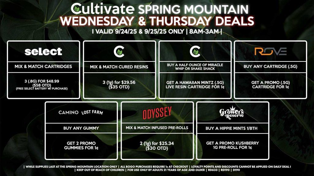 Cultivate Las Vegas SPRING MOUNTAIN Dispensary Daily Deals! Valid WEDNESDAY & THURSDAY 9/24-9/25 Only | 8AM-3AM | While Supplies Last! ODYSSEY - Mix & Match Infused Pre-Rolls 2 (1g) for $25.34 ($30 OTD) ROVE - Buy Any Cartridge (.5g), Get a Promo (.5g) Cartridge for 1¢ GROWERS RESERVE - Buy an Hippie Mints 1/8th, Get a Promo Kushberry 1g Pre-Roll for 1¢ CAMINO/LOST FARMS - Buy Any Gummy, Get 2 Promo Gummies for 1¢ CULTIVATE - Mix & Match 1g Cured Resins 3 for $29.56 ($35 OTD) - Buy a Half Ounce of Miracle Whip, Rainbow Runtz or Shake Shack, Get a Hawaiian Mintz (.5g) Live Resin Cartridge for 1¢ SELECT - Mix & Match Cartridges 3 (.8g) for $48.99 ($58 OTD) (Free Select Battery w/ Purchase) | Valid Wednesday (9/24/25) and Thursday (9/25/25) at the Spring Mountain Location only, while supplies last | All BOGO purchases require 1¢ at checkout. | All deals include tax | Keep out of reach of children. For use only by adults 21 years of age and older. | Open 8AM to 3AM | Visit cultivatelv.com for more information |