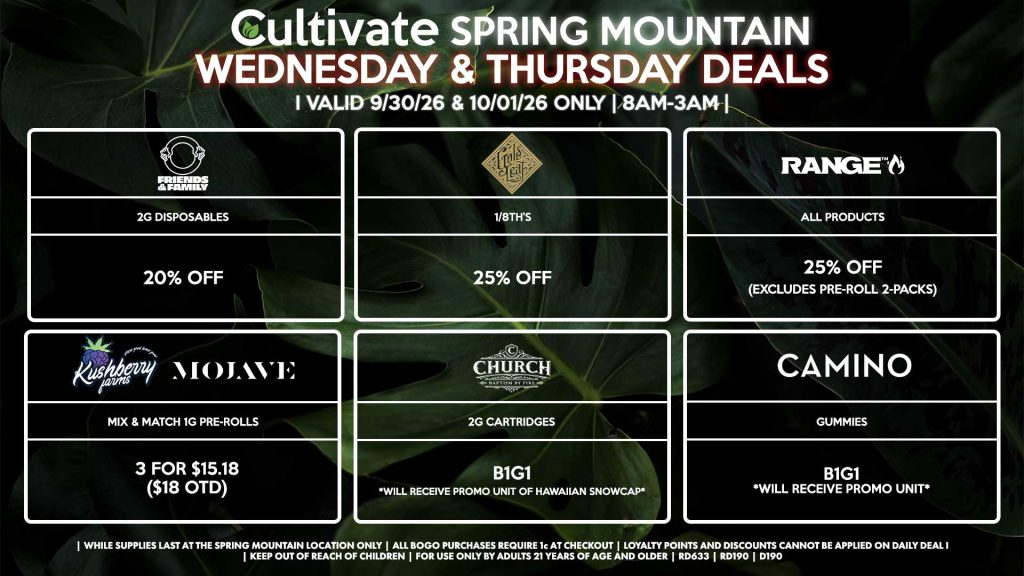 Cultivate Las Vegas SPRING MOUNTAIN Dispensary Daily Deals! Valid WEDNESDAY & THURSDAY 9/30-10/1 Only | 8AM-3AM | While Supplies Last! FRIENDS & FAMILY - 2g Disposables for 20% Off GOLD LEAF - 1/8th’s for 25% Off KUSHBERRY/MOJAVE - Mix & Match 1g Pre-Rolls 3 for $15.18 ($18 OTD) RANGE - All Products for 25% Off (Excludes Pre-Roll 2-Packs) CAMINO - Gummies B1G1 *Will Receive Promo Unit* CHURCH - 2g Cartridges B1G1 *Will Receive Promo Unit Of Hawaiian Snowcap* | Valid Wednesday (9/30/26) and Thursday (10/01/26) at the Spring Mountain Location only, while supplies last | All BOGO purchases require 1¢ at checkout. | All deals include tax | Keep out of reach of children. For use only by adults 21 years of age and older. | Open 8AM to 3AM | Visit cultivatelv.com for more information |
