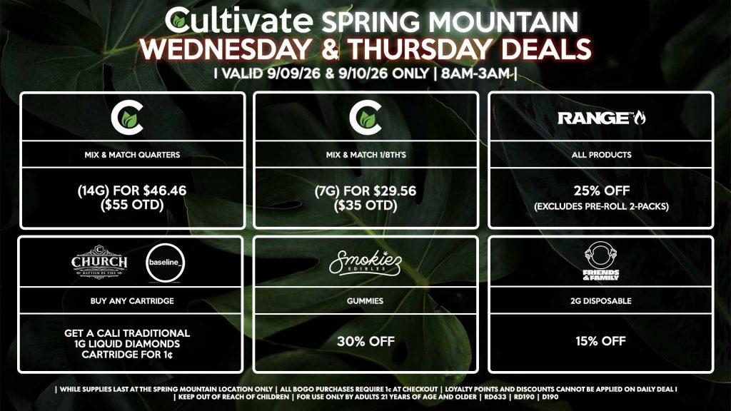 Cultivate Las Vegas SPRING MOUNTAIN Dispensary Daily Deals! Valid WEDNESDAY & THURSDAY 9/09-9/10 Only | 8AM-3AM | While Supplies Last!
CULTIVATE
- Mix & Match 1/8th’s (7g) for $29.56 ($35 OTD)
- Mix & Match Quarters (14g) for $46.46 ($55 OTD)
RANGE
- All Products for 25% Off (Excludes Pre-Roll 2-Packs)
CHURCH/BASELINE
- Buy Any Cartridge, Get a Cali Traditional 1g Liquid Diamonds Cartridge for 1¢
SMOKIEZ
- All Products for 30% Off
FRIENDS AND FAMILY
- 2g Disposable for 15% Off

| Valid Wednesday (9/09/26) and Thursday (9/10/26) at the Spring Mountain Location only, while supplies last | All BOGO purchases require 1¢ at checkout. | All deals include tax | Keep out of reach of children. For use only by adults 21 years of age and older. |  Open 8AM to 3AM | Visit cultivatelv.com for more information |
