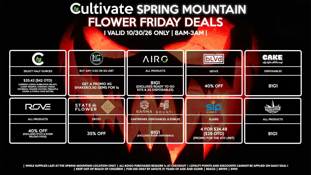 Cultivate Las Vegas SPRING MOUNTAIN Dispensary Daily Deals! Valid FRIDAY 10/30 Only | 8AM-3AM | While Supplies Last! CULTIVATE - Select Half Ounces for $35.42 ($42 OTD) (Amnesia Lemon, Bubblegum Gelato, Candy Reserve, Cheddar Cheeze, Daybreak, Orange Cookies, Pineapple Chunk, & Purple Cake Batter) NATURE’S CHEMISTRY - Buy Any 3.5g or 5g Unit, Get a Promo 4g Shaker/3.5g Gems for 1¢ BLVD - 1/8th’s for 40% Off STATE FLOWER/GOLD LEAF - 1/8th’s for 35% Off ROVE - All Products for 40% Off (Excludes RTU's & Rosin Reload Pods) BOUNTI/KANHA - Cartridges, Disposables, & Edibles B1G1 (Excludes Rosin Disposable) SIP - Elixirs 4 for $24.49 ($29 OTD) (Promo for the 4th Unit) CAKE - Disposables B1G1 PRESIDENTIAL - All Products B1G1 AIRO - All Products B1G1 (Excludes Ready To Go Kits & 2g Disposables) | Valid Friday (10/30/26) at the Spring Mountain Location only, while supplies last | All BOGO purchases require 1¢ at checkout. | All deals include tax | Keep out of reach of children. For use only by adults 21 years of age and older. | Open 8AM to 3AM | Visit cultivatelv.com for more information |