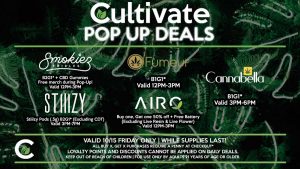 AIRO Buy one, Get one 50% off + Free Battery (Excluding Live Resin & Live Flower) Valid 12PM-3PM FUMEUR B1G1* Valid 12PM-3PM SMOKIEZ B2G1* + CBD Gummies Free merch during Pop-Up! Valid 12PM-3PM STIIIZY Stiiizy Pods (.5g) B2G1* (Excluding CDT) Valid 3PM-7PM CANNABELLA B1G1* Valid 3PM-6PM