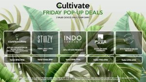 STIIIZY (F) Pods (.5g) (.95g) B1G1 Valid 11AM-2PM CANNAVATIVE (F) Buy Any Cannavative/Resin8 Product, Get a (.5g) Mini Motivator for 1¢ Valid 4PM-7PM INDO (F) 30% Off Any Product Valid 4PM-7PM FUZE (F) $5 Off Live Resin Cartridges Valid 7PM-9PM VIRTUE (F) 20% Flower & Infused Pre-Rolls Valid 3PM-6PM