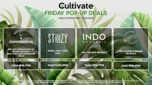 STIIIZY (F) Pods (.5g) (.95g) B1G1 Valid 11AM-2PM CANNAVATIVE (F) Buy Any Cannavative/Resin8 Product, Get a (.5g) Mini Motivator for 1¢ Valid 4PM-7PM INDO (F) 30% Off Any Product Valid 4PM-7PM FUZE (F) $5 Off Live Resin Cartridges Valid 7PM-9PM VIRTUE (F) 20% Flower & Infused Pre-Rolls Valid 3PM-6PM