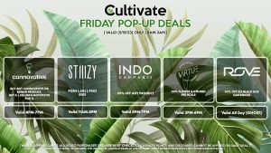 STIIIZY (F) Pods (.5g) (.95g) B1G1 Valid 11AM-2PM CANNAVATIVE (F) Buy Any Cannavative/Resin8 Product, Get a (.5g) Mini Motivator for 1¢ Valid 4PM-7PM INDO (F) 30% Off Any Product Valid 4PM-7PM ROVE (F) 30% Off All Black Box Cartridges Valid All Day (GHOST) VIRTUE (F) 20% Flower & Infused Pre-Rolls Valid 3PM-6PM