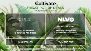 VIRTUE (F) 20% Off Flower Valid 3PM-6PM CANNAVATIVE (F) Buy Any Cannavative or Resin8 Product, Get a (.5g) Promo Mini Motivator for 1¢ Valid 12PM-3PM NLVO (F) Live Resin Concentrate (1g) for $21.12 ($25 OTD) Mix & Match Pre-Rolls 3 (1g) for $18.58 ($22 OTD) Valid 4PM-7PM