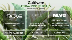 VIRTUE (F) 20% Off Flower + Infused Pre-Rolls Valid 3PM-6PM ROVE (F) Black Box Cartridges (.5g) B1G1 Valid All Day (GHOST) NLVO (F) 50% Off Live Resins Mix & Match Pre-Rolls 3 (1g) for $18.58 ($22 OTD) Valid 4PM-7PM