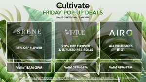 VIRTUE (F) 20% Off Flower + Infused Pre-Rolls Valid 3PM-6PM SRENE (F) 15% Off Flower Buy Any Flower, Get a Flower Promo Gram for 1¢ Valid 11AM-2PM AIRO (F) All Products B1G1 Valid 4PM-7PM
