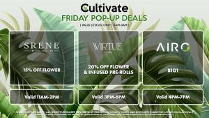 VIRTUE (F) 20% Off Flower + Infused Pre-Rolls Valid 3PM-6PM SRENE (F) 15% Off Flower Valid 11AM-2PM AIRO (F) B1G1 Valid 4PM-7PM