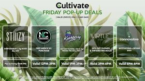 VIRTUE (F) 20% Off Flower + Infused Pre-Rolls Valid 3PM-6PM CANNAVATIVE (F) Motivators/Motivator 3-Packs B1G1 Valid 6PM-8PM STIIIZY (F) Disposables (.5g) B2G1 ALL DAY Pop-up During 10AM-1PM NATURE’S CHEMISTRY (F) Free Merch w/ Purchase Valid 12PM-3PM KUSHBERRY FARMS (F) Buy Any Flower, Get a (1g) Promo Pre-Roll for 1¢ Valid 1PM-3PM